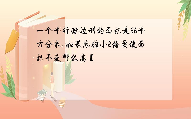 一个平行四边形的面积是36平方分米,如果底缩小2倍要使面积不变那么高【