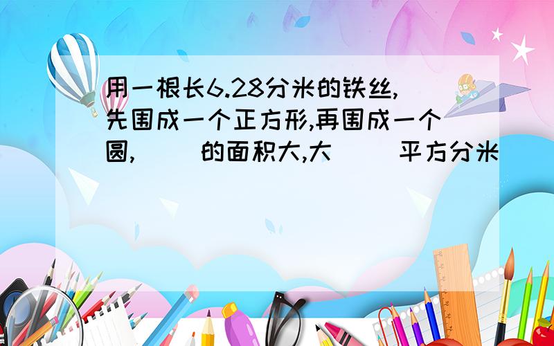 用一根长6.28分米的铁丝,先围成一个正方形,再围成一个圆,( )的面积大,大( )平方分米