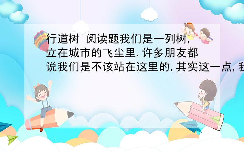 行道树 阅读题我们是一列树,立在城市的飞尘里.许多朋友都说我们是不该站在这里的,其实这一点,我们知道得比谁都清楚.我们的