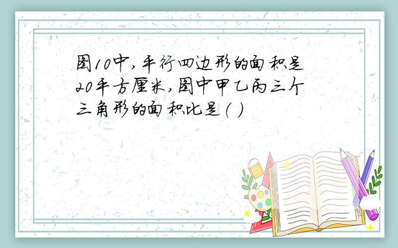 图10中,平行四边形的面积是20平方厘米,图中甲乙丙三个三角形的面积比是（ ）