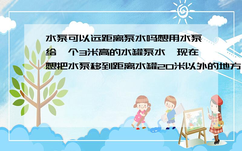 水泵可以远距离泵水吗想用水泵给一个3米高的水罐泵水,现在想把水泵移到距离水罐20米以外的地方,请问水泵的效率会打折扣吗,