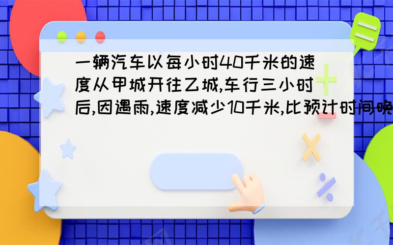 一辆汽车以每小时40千米的速度从甲城开往乙城,车行三小时后,因遇雨,速度减少10千米,比预计时间晚了45分钟,求甲、乙两