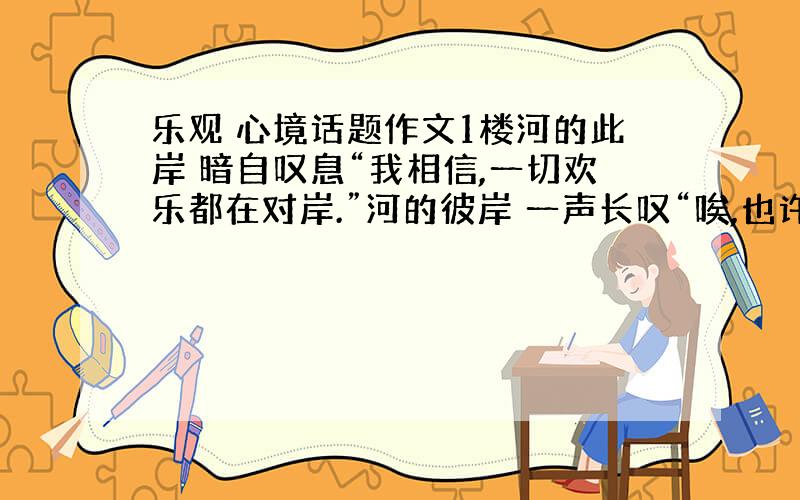 乐观 心境话题作文1楼河的此岸 暗自叹息“我相信,一切欢乐都在对岸.”河的彼岸 一声长叹“唉,也许,幸福尽在对岸.”今天