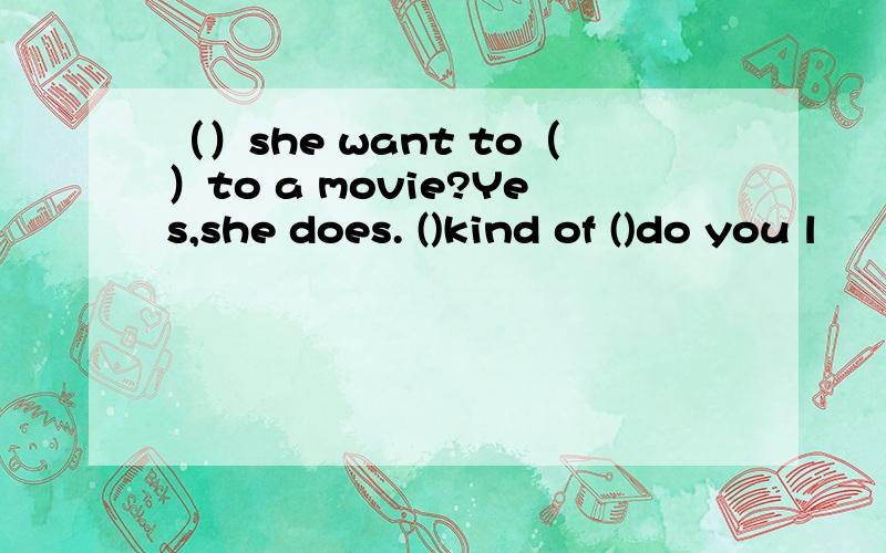 （）she want to（）to a movie?Yes,she does. ()kind of ()do you l