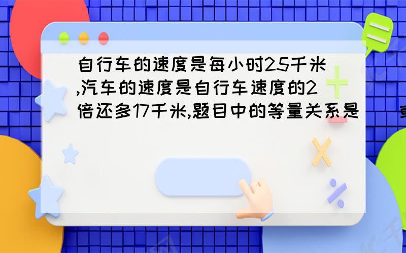 自行车的速度是每小时25千米,汽车的速度是自行车速度的2倍还多17千米,题目中的等量关系是（）或（）?