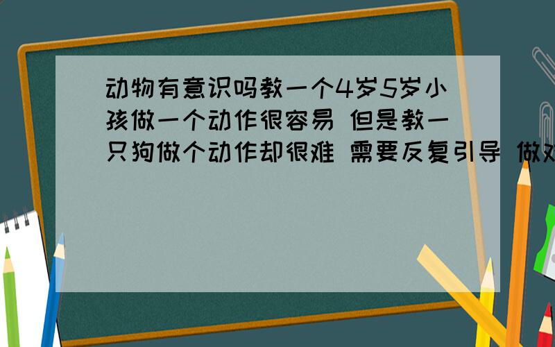 动物有意识吗教一个4岁5岁小孩做一个动作很容易 但是教一只狗做个动作却很难 需要反复引导 做对了还得给吃的 这貌似就是个