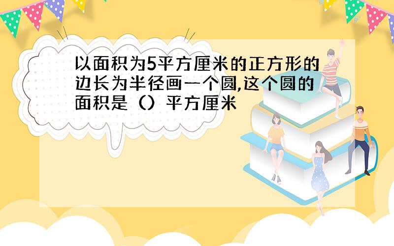 以面积为5平方厘米的正方形的边长为半径画一个圆,这个圆的面积是（）平方厘米