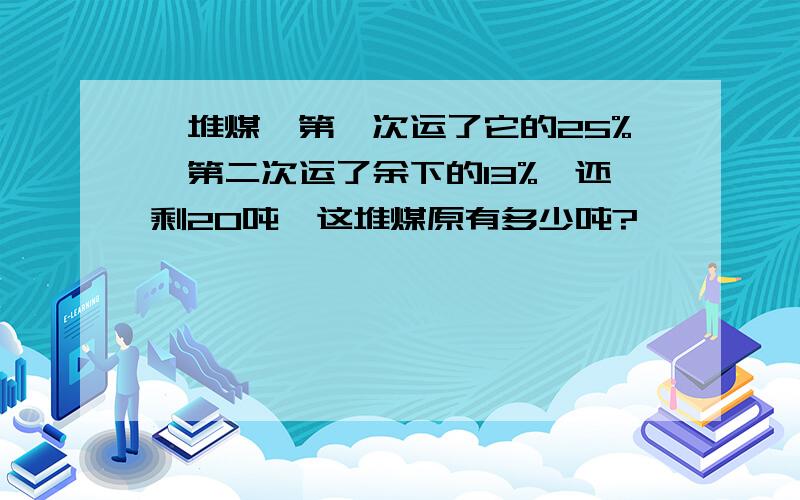 一堆煤,第一次运了它的25%,第二次运了余下的13%,还剩20吨,这堆煤原有多少吨?