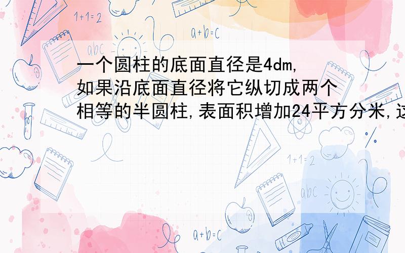 一个圆柱的底面直径是4dm,如果沿底面直径将它纵切成两个相等的半圆柱,表面积增加24平方分米,这个圆柱的体积是多少?请说