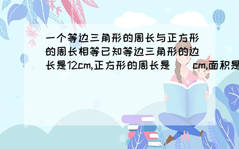 一个等边三角形的周长与正方形的周长相等已知等边三角形的边长是12cm,正方形的周长是（）cm,面积是（）