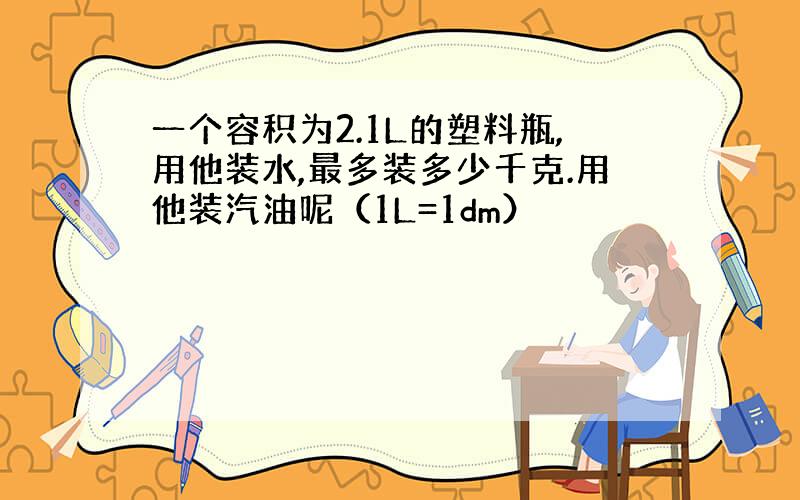 一个容积为2.1L的塑料瓶,用他装水,最多装多少千克.用他装汽油呢（1L=1dm）