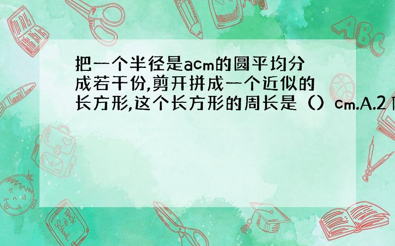 把一个半径是acm的圆平均分成若干份,剪开拼成一个近似的长方形,这个长方形的周长是（）cm.A.2∏r B.(2