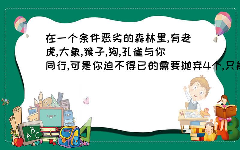 在一个条件恶劣的森林里,有老虎,大象,猴子,狗,孔雀与你同行,可是你迫不得已的需要抛弃4个,只能留一...