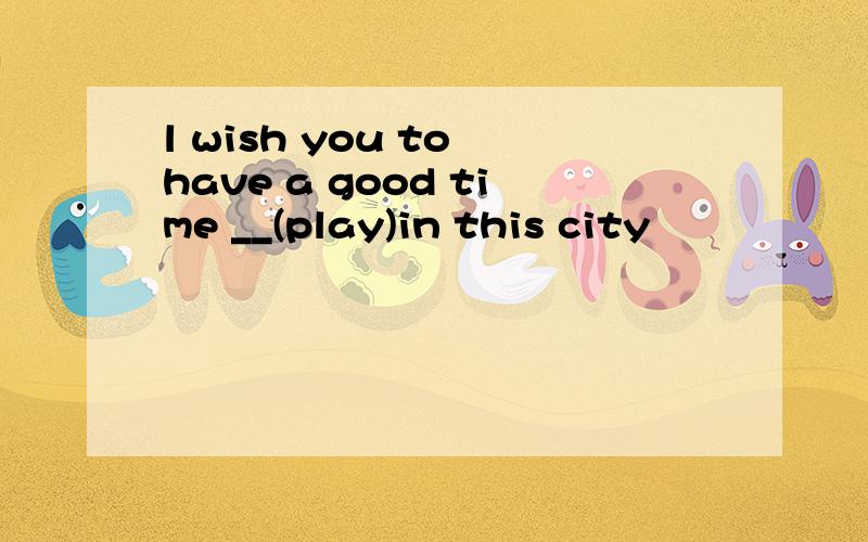 l wish you to have a good time __(play)in this city