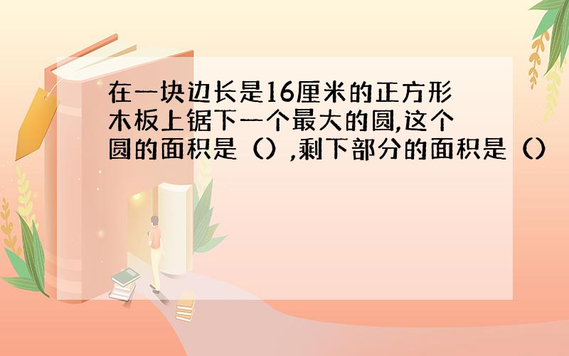 在一块边长是16厘米的正方形木板上锯下一个最大的圆,这个圆的面积是（）,剩下部分的面积是（）