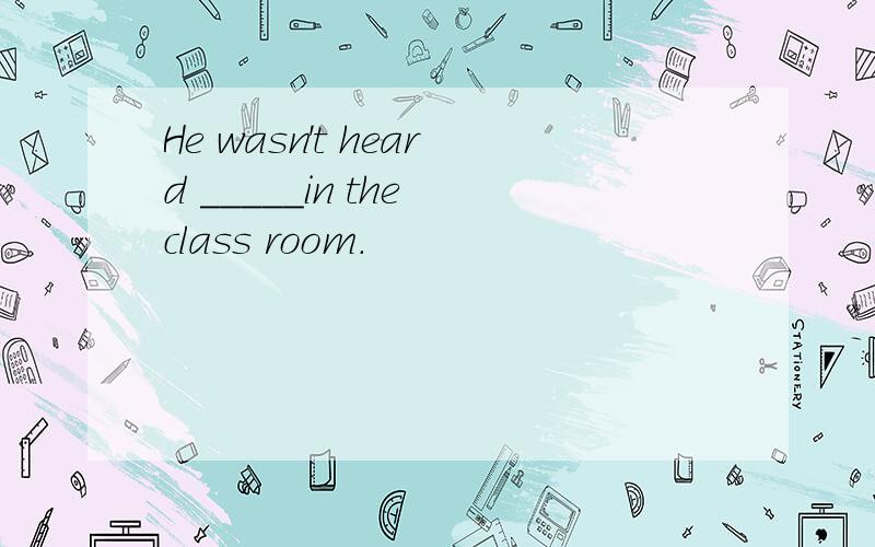 He wasn't heard _____in the class room.