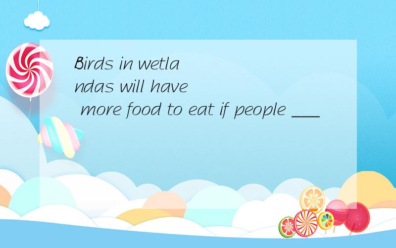 Birds in wetlandas will have more food to eat if people ___