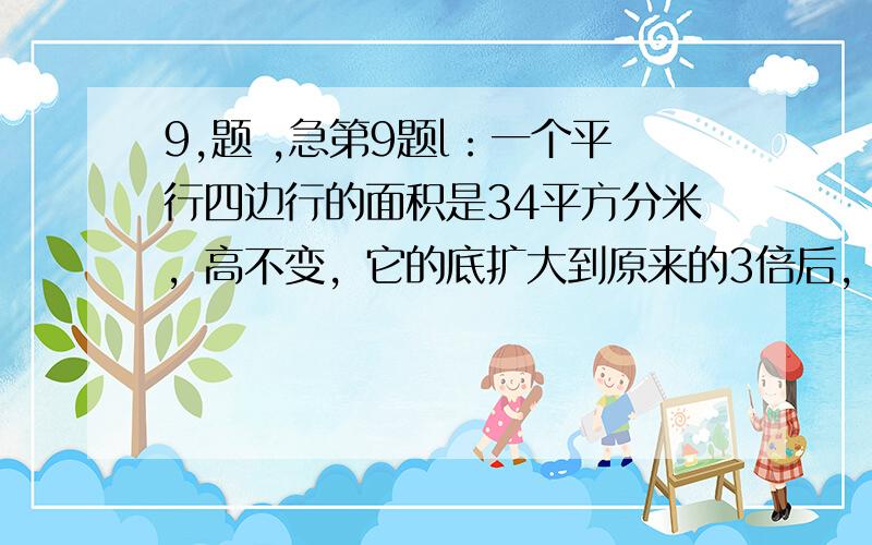 9,题 ,急第9题l：一个平行四边行的面积是34平方分米，高不变，它的底扩大到原来的3倍后，面积是多少平方分米?