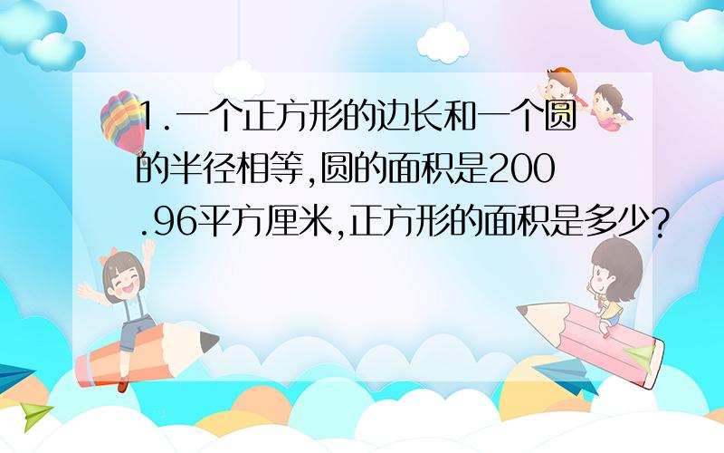 1.一个正方形的边长和一个圆的半径相等,圆的面积是200.96平方厘米,正方形的面积是多少?