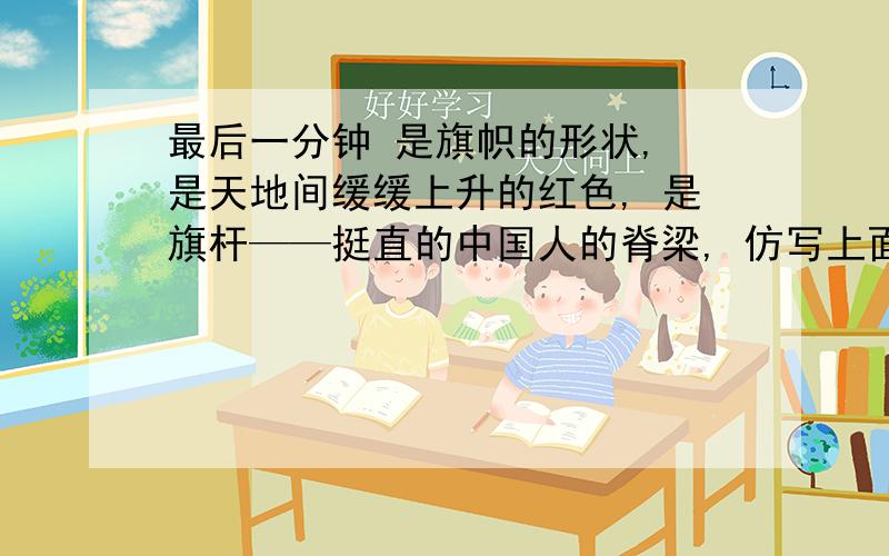 最后一分钟 是旗帜的形状, 是天地间缓缓上升的红色, 是旗杆——挺直的中国人的脊梁, 仿写上面这一段!