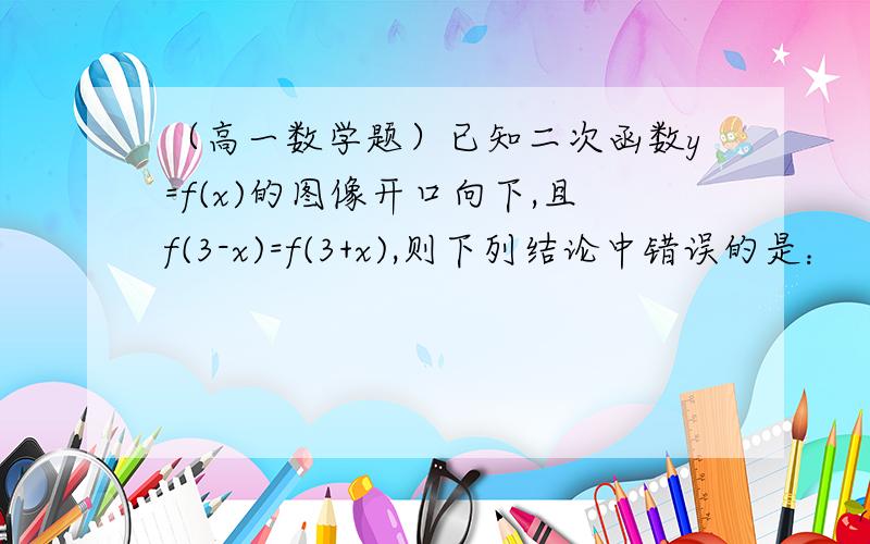 （高一数学题）已知二次函数y=f(x)的图像开口向下,且f(3-x)=f(3+x),则下列结论中错误的是：