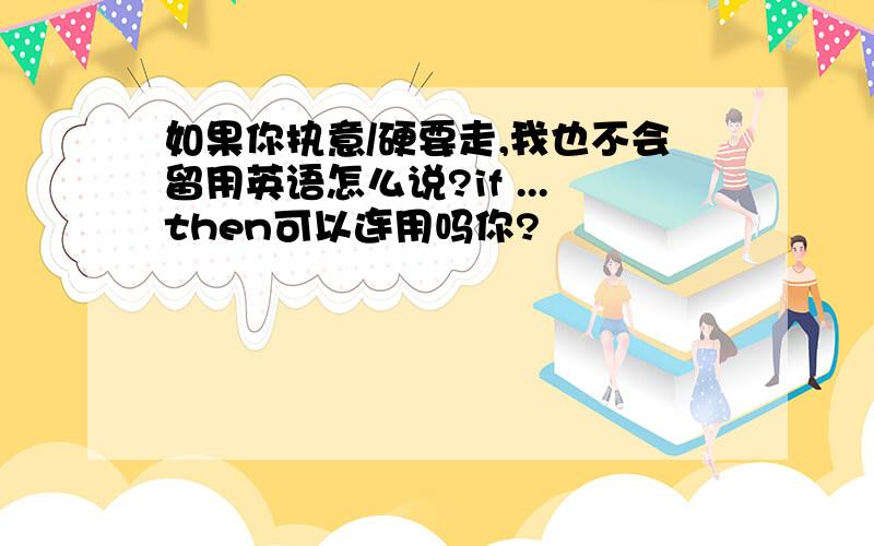 如果你执意/硬要走,我也不会留用英语怎么说?if ...then可以连用吗你?