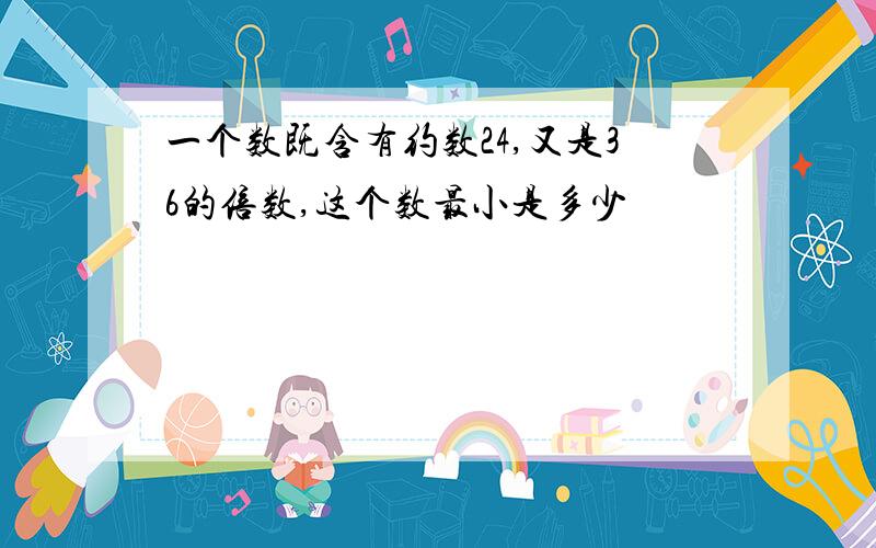 一个数既含有约数24,又是36的倍数,这个数最小是多少