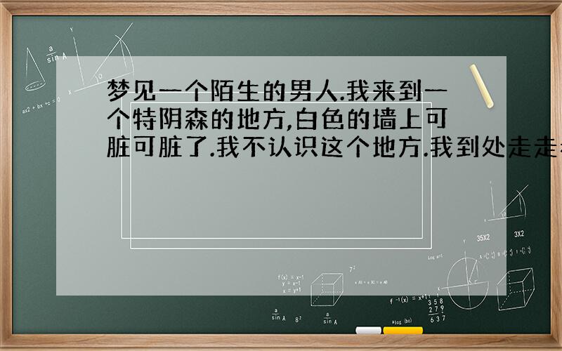 梦见一个陌生的男人.我来到一个特阴森的地方,白色的墙上可脏可脏了.我不认识这个地方.我到处走走看看.突然看见一间小屋,我