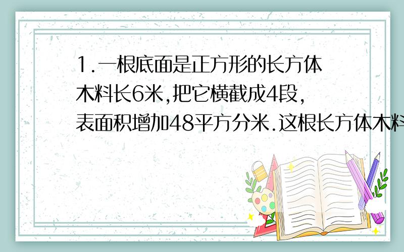 1.一根底面是正方形的长方体木料长6米,把它横截成4段,表面积增加48平方分米.这根长方体木料的体积是多少?