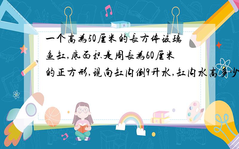 一个高为50厘米的长方体玻璃鱼缸,底面积是周长为60厘米的正方形,现向缸内倒9升水,缸内水高多少厘米?