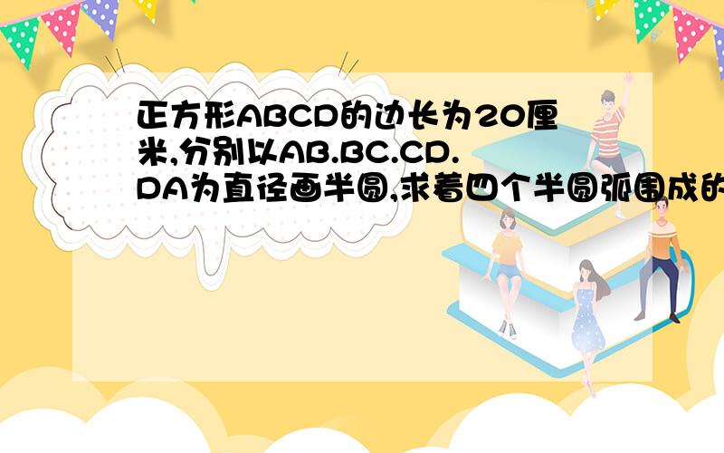 正方形ABCD的边长为20厘米,分别以AB.BC.CD.DA为直径画半圆,求着四个半圆弧围成的阴影部分的面积是多少