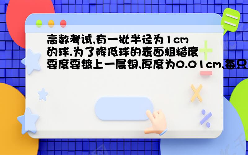 高数考试,有一批半径为1cm的球.为了降低球的表面粗糙度要度要镀上一层铜,厚度为0.01cm,每只球需要铜约多少克?（铜