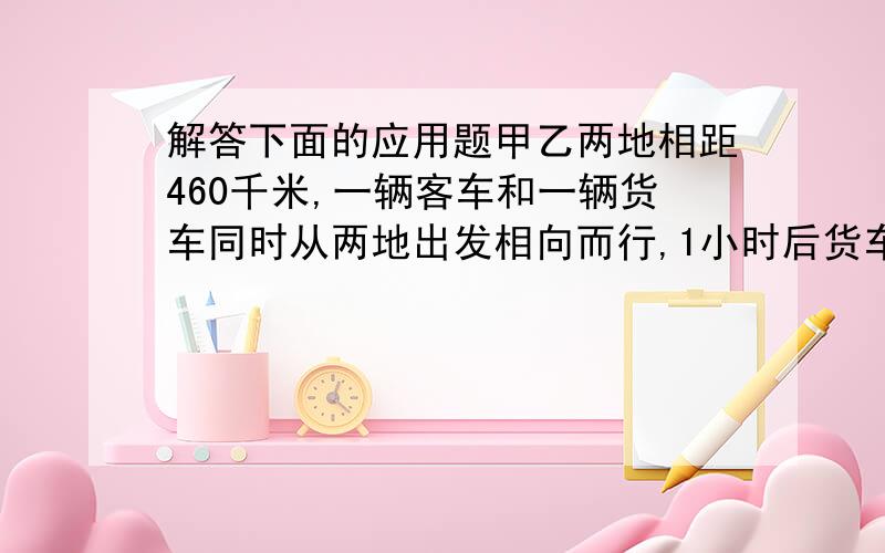 解答下面的应用题甲乙两地相距460千米,一辆客车和一辆货车同时从两地出发相向而行,1小时后货车应有急事,原路返回,并立即