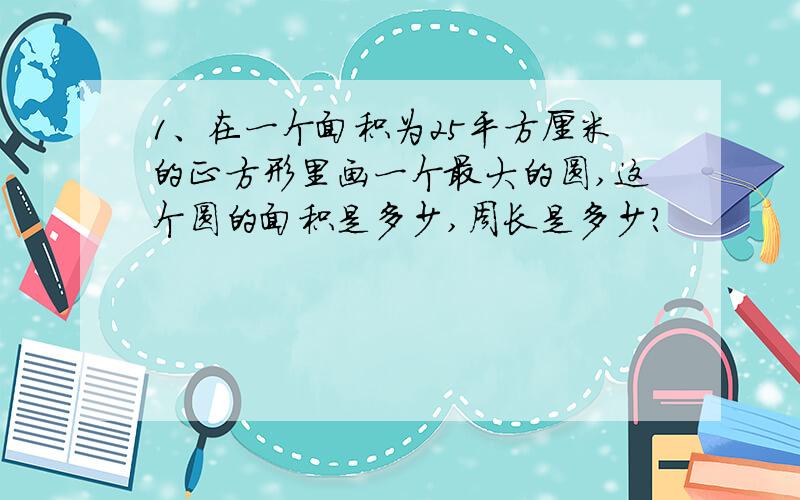 1、在一个面积为25平方厘米的正方形里画一个最大的圆,这个圆的面积是多少,周长是多少?