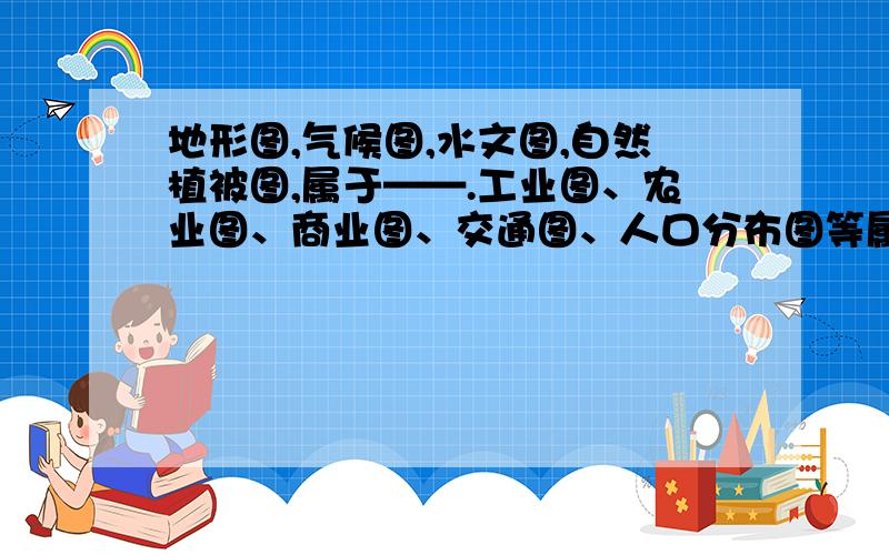 地形图,气候图,水文图,自然植被图,属于——.工业图、农业图、商业图、交通图、人口分布图等属于——