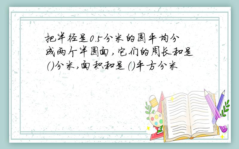 把半径是0.5分米的圆平均分成两个半圆面,它们的周长和是（）分米,面积和是（）平方分米