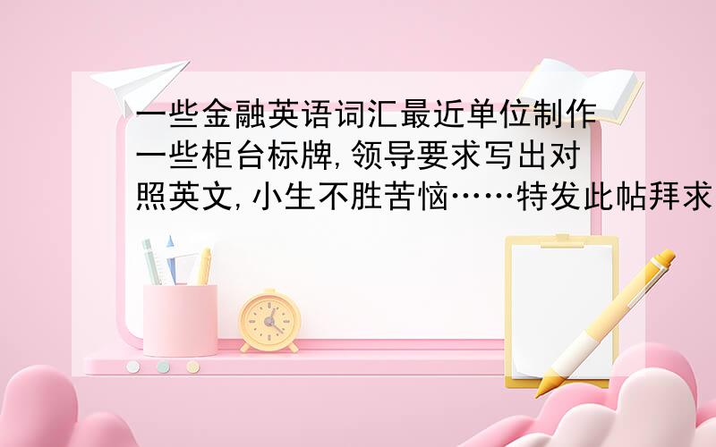 一些金融英语词汇最近单位制作一些柜台标牌,领导要求写出对照英文,小生不胜苦恼……特发此帖拜求高手赐教,如获满意答复,加分