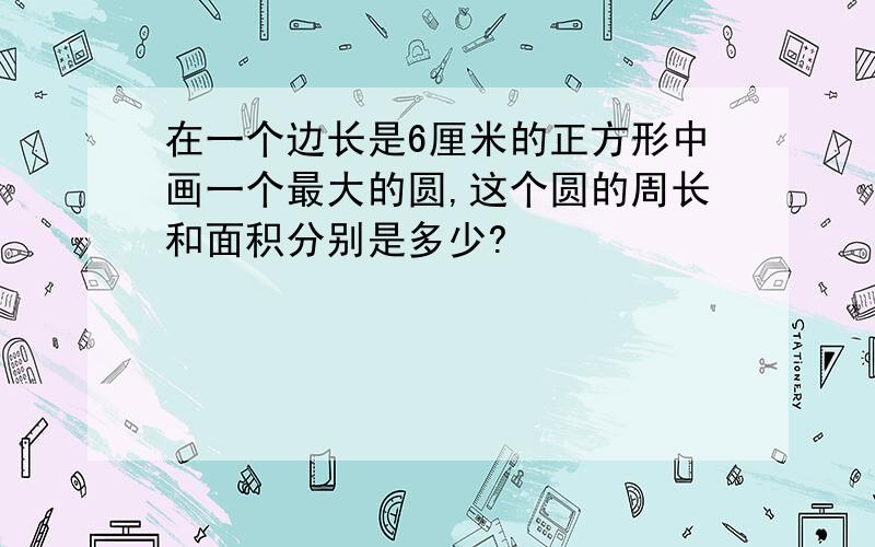 在一个边长是6厘米的正方形中画一个最大的圆,这个圆的周长和面积分别是多少?