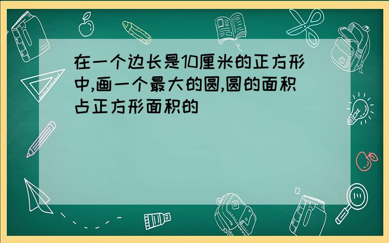 在一个边长是10厘米的正方形中,画一个最大的圆,圆的面积占正方形面积的