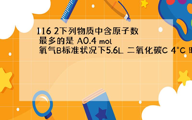 116 2下列物质中含原子数 最多的是 A0.4 mol 氧气B标准状况下5.6L 二氧化碳C 4°C 时5.4mL水D