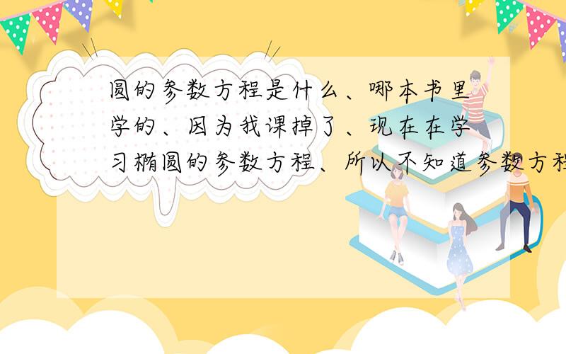 圆的参数方程是什么、哪本书里学的、因为我课掉了、现在在学习椭圆的参数方程、所以不知道参数方程是什么?