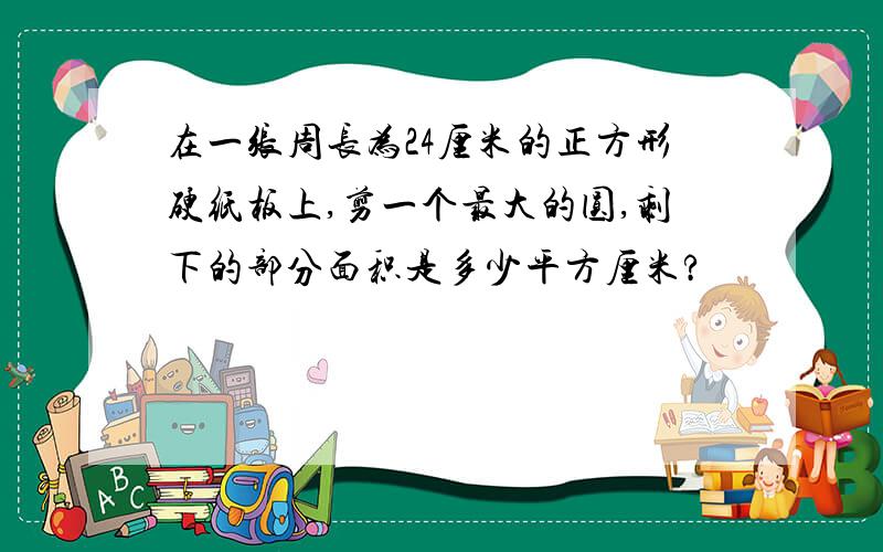 在一张周长为24厘米的正方形硬纸板上,剪一个最大的圆,剩下的部分面积是多少平方厘米?