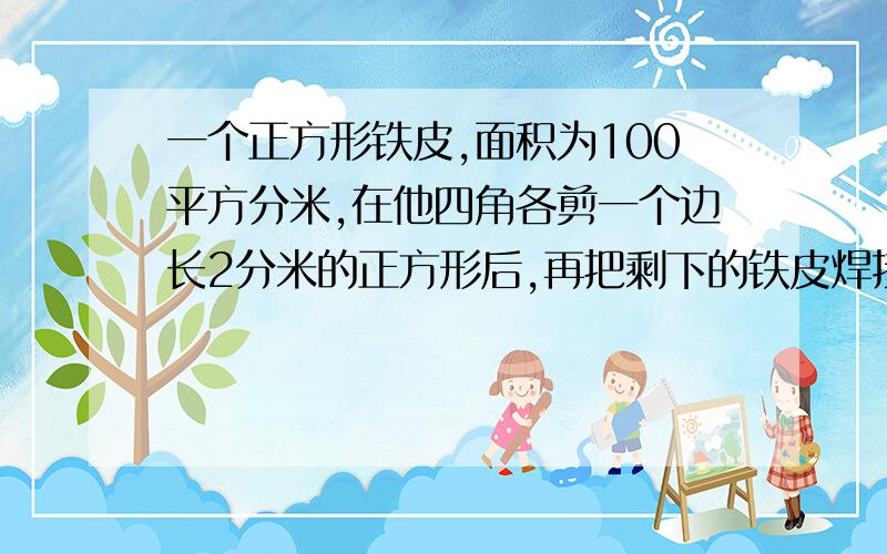 一个正方形铁皮,面积为100平方分米,在他四角各剪一个边长2分米的正方形后,再把剩下的铁皮焊接成一个无盖的长方形铁盒.这