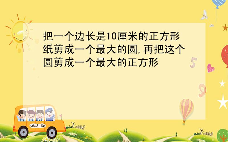 把一个边长是10厘米的正方形纸剪成一个最大的圆,再把这个圆剪成一个最大的正方形