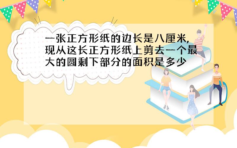 一张正方形纸的边长是八厘米,现从这长正方形纸上剪去一个最大的圆剩下部分的面积是多少