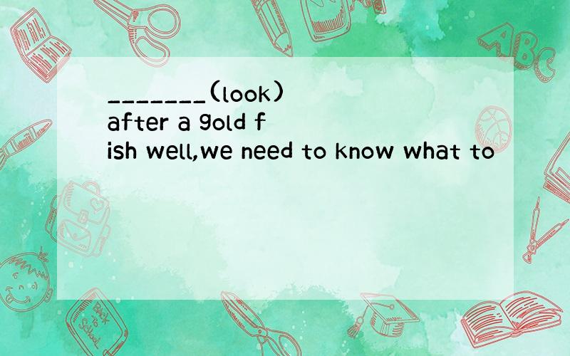 _______(look) after a gold fish well,we need to know what to