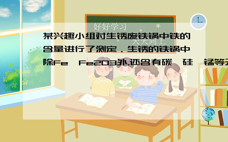 某兴趣小组对生锈废铁锅中铁的含量进行了测定．生锈的铁锅中除Fe、Fe2O3外，还含有碳、硅、锰等元素（除Fe、Fe2O3