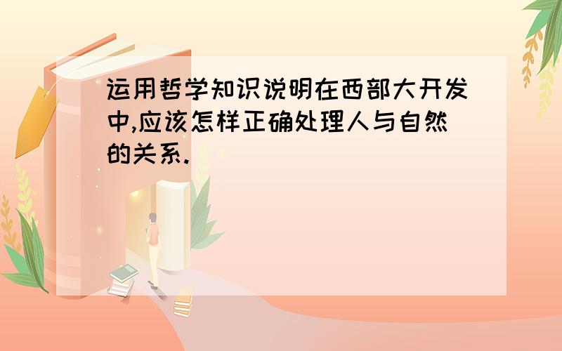 运用哲学知识说明在西部大开发中,应该怎样正确处理人与自然的关系.