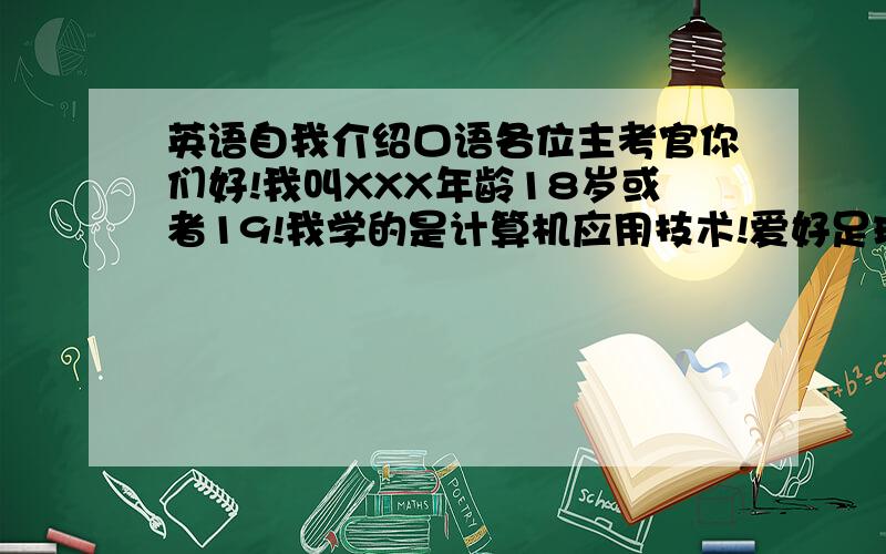 英语自我介绍口语各位主考官你们好!我叫XXX年龄18岁或者19!我学的是计算机应用技术!爱好足球,网球,吉他!