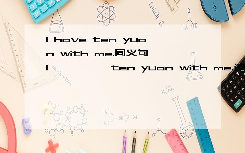 I have ten yuan with me.同义句 I —— —— ten yuan with me.请问空白处填写